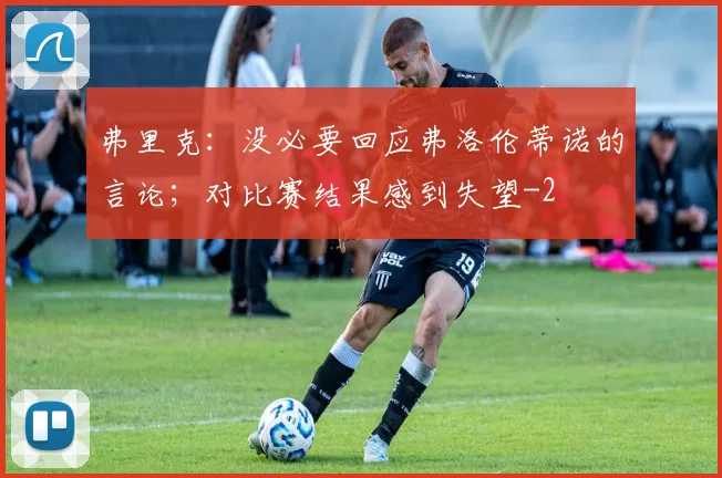 弗里克：没必要回应弗洛伦蒂诺的言论；对比赛结果感到失望