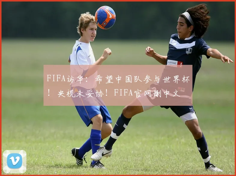 FIFA访华：希望中国队参与世界杯！央视未妥协！FIFA官网删中文