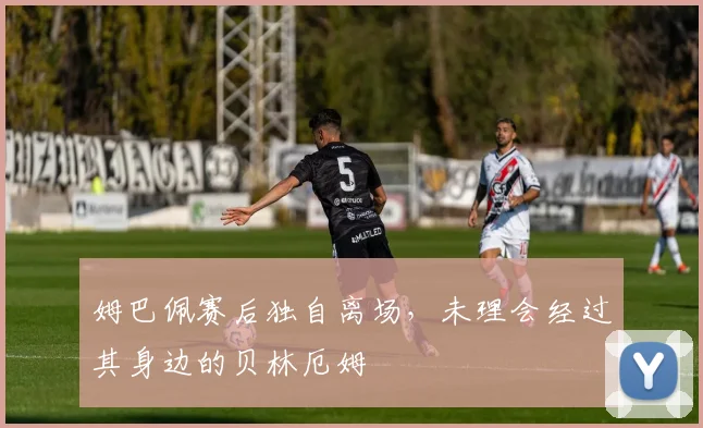 姆巴佩赛后独自离场，未理会经过其身边的贝林厄姆