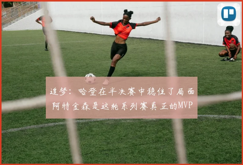 追梦：哈登在半决赛中稳住了局面 阿特金森是这轮系列赛真正的MVP