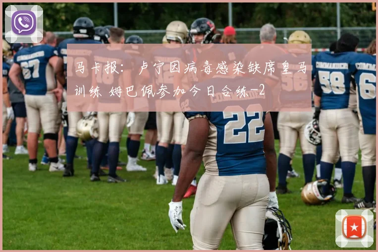 马卡报：卢宁因病毒感染缺席皇马训练 姆巴佩参加今日合练