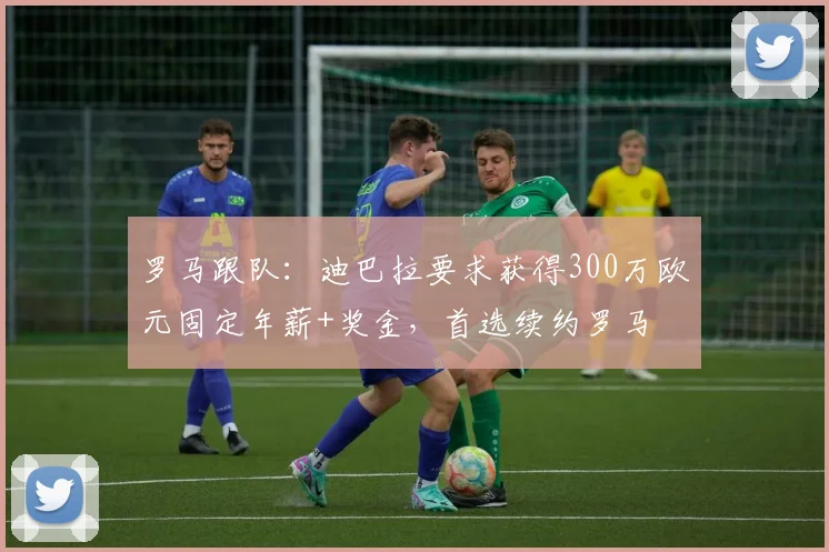 罗马跟队：迪巴拉要求获得300万欧元固定年薪+奖金，首选续约罗马