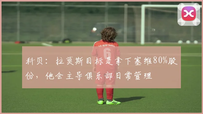 科贝：拉莫斯目标是拿下塞维80%股份，他会主导俱乐部日常管理