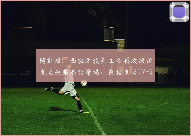 阿斯报：西班牙裁判工会再次投诉皇马和弗洛伦蒂诺，包括皇马TV