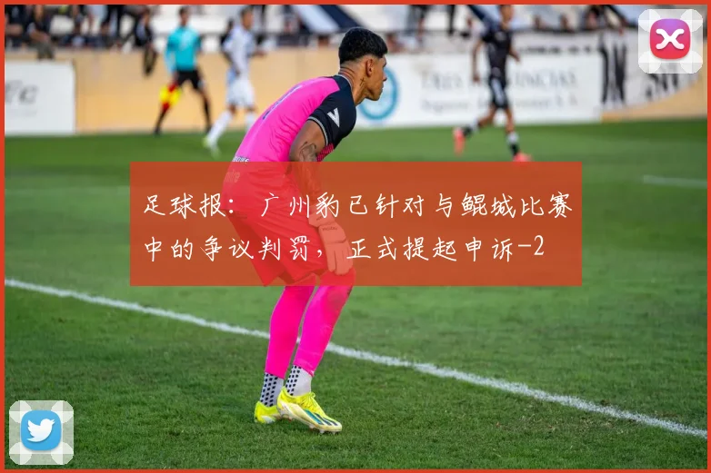 足球报：广州豹已针对与鲲城比赛中的争议判罚，正式提起申诉