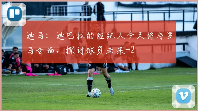 迪马：迪巴拉的经纪人今天将与罗马会面，探讨球员未来