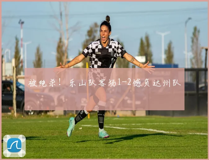 被绝杀！乐山队客场1-2憾负达州队