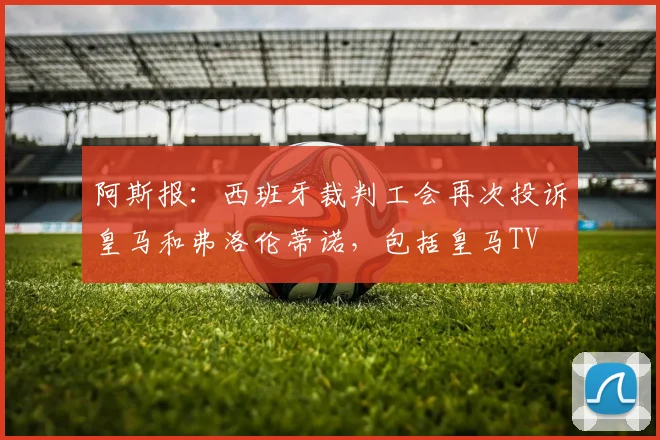 阿斯报：西班牙裁判工会再次投诉皇马和弗洛伦蒂诺，包括皇马TV