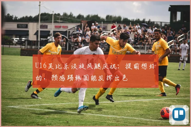 U16吴比乐谈旋风腿庆祝：提前想好的，预感踢韩国能发挥出色