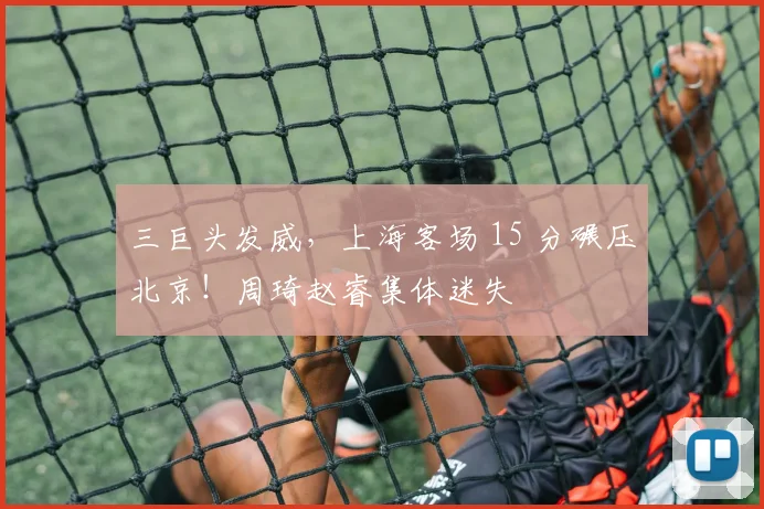 三巨头发威，上海客场 15 分碾压北京！周琦赵睿集体迷失