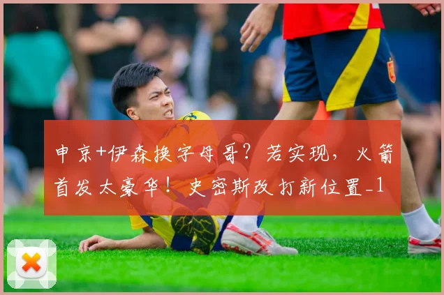 申京+伊森换字母哥？若实现，火箭首发太豪华！史密斯改打新位置_1