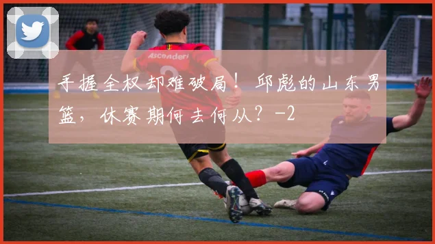 手握全权却难破局！邱彪的山东男篮，休赛期何去何从？