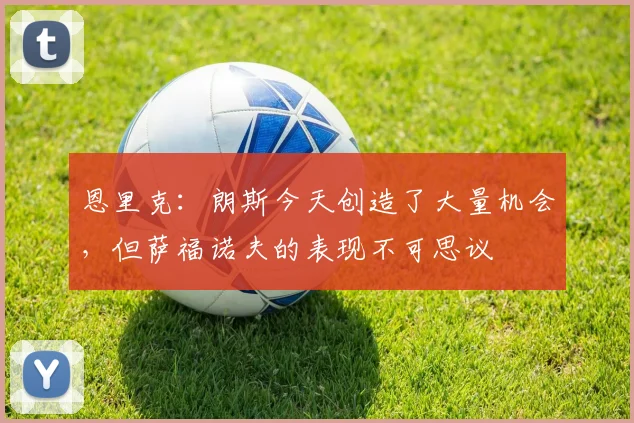 恩里克：朗斯今天创造了大量机会，但萨福诺夫的表现不可思议
