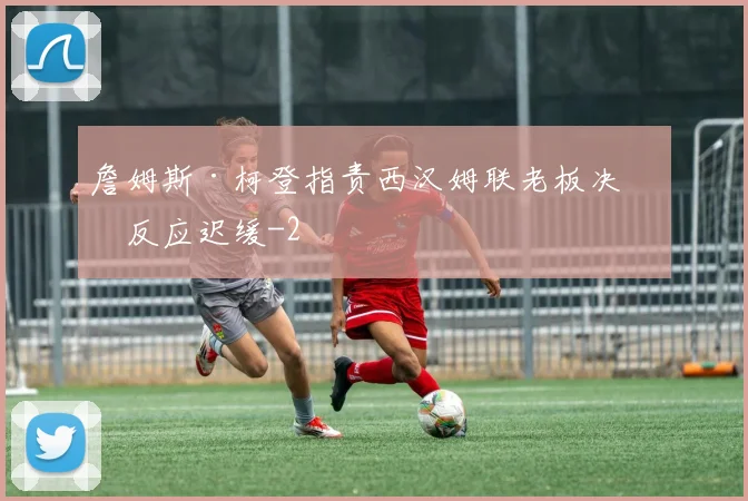 詹姆斯·柯登指责西汉姆联老板决策反应迟缓