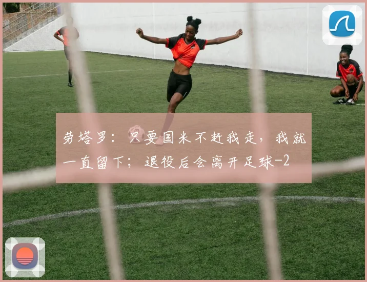 劳塔罗：只要国米不赶我走，我就一直留下；退役后会离开足球