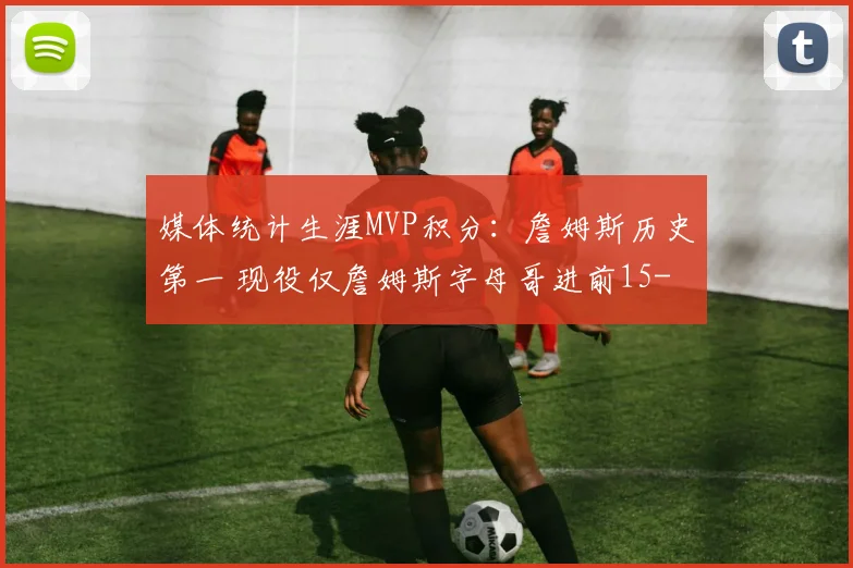媒体统计生涯MVP积分：詹姆斯历史第一 现役仅詹姆斯字母哥进前15