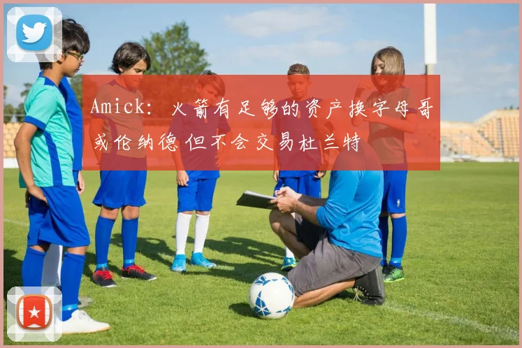Amick：火箭有足够的资产换字母哥或伦纳德 但不会交易杜兰特