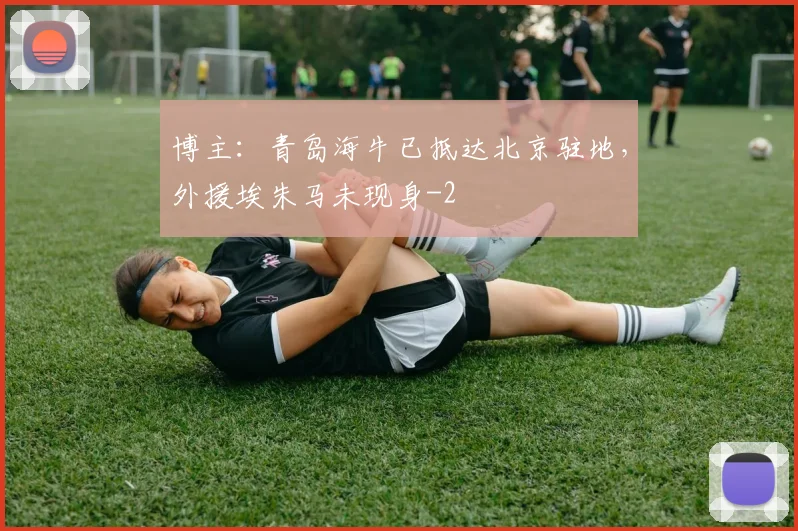 博主：青岛海牛已抵达北京驻地，外援埃朱马未现身