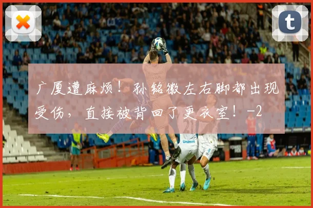 广厦遭麻烦！孙铭徽左右脚都出现受伤，直接被背回了更衣室！